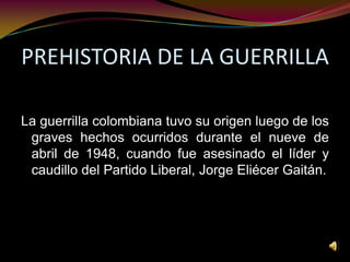 PREHISTORIA DE LA GUERRILLA La guerrilla colombiana tuvo su origen luego de los graves hechos ocurridos durante el nueve de abril de 1948, cuando fue asesinado el líder y caudillo del Partido Liberal, Jorge Eliécer Gaitán.  