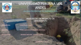 UNIVERSIDAD PERUANA LOS
ANDES
ESCUELA PROFESIONAL DE INGENIERÍA CIVIL
ANALISIS DE UN PROYECTO DE
SANEAMIENTO
ASIGNATURA: CONSTRUCCIONES II
DOCENTE: POMA BERNAOLA, LOURDES GRACIELA
INTETRANTES: - RIVEROS MOLINA, JHOSSEP DARIO
HUANCAYO - 2022
 