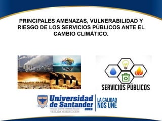 PRINCIPALES AMENAZAS, VULNERABILIDAD Y
RIESGO DE LOS SERVICIOS PÚBLICOS ANTE EL
CAMBIO CLIMÁTICO.
 