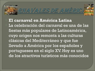  El carnaval en América Latina
 La celebración del carnaval es una de las
fiestas más populares de Latinoamérica,
cuyo origen nos remonta a las culturas
clásicas del Mediterráneo y que fue
llevado a América por los españoles y
portugueses en el siglo XV. Hoy es uno
de los atractivos turísticos más conocidos
 