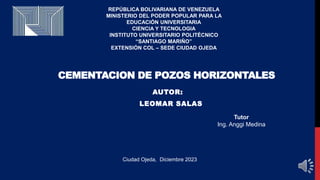 Ciudad Ojeda, Diciembre 2023
CEMENTACION DE POZOS HORIZONTALES
AUTOR:
LEOMAR SALAS
Tutor
Ing. Anggi Medina
REPÚBLICA BOLIVARIANA DE VENEZUELA
MINISTERIO DEL PODER POPULAR PARA LA
EDUCACIÓN UNIVERSITARIA
CIENCIA Y TECNOLOGIA
INSTITUTO UNIVERSITARIO POLITÉCNICO
“SANTIAGO MARIÑO”
EXTENSIÓN COL – SEDE CIUDAD OJEDA
 