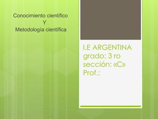 I.E ARGENTINA 
grado: 3 ro 
sección: «C» 
Prof.: 
Conocimiento científico 
Y 
Metodología científica 
 