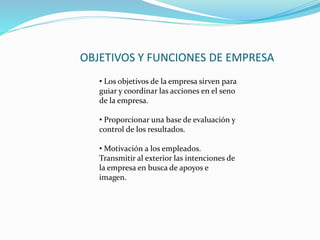 OBJETIVOS Y FUNCIONES DE EMPRESA
• Los objetivos de la empresa sirven para
guiar y coordinar las acciones en el seno
de la empresa.
• Proporcionar una base de evaluación y
control de los resultados.
• Motivación a los empleados.
Transmitir al exterior las intenciones de
la empresa en busca de apoyos e
imagen.
 