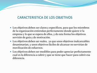 CARACTERISTICA DE LOS OBJETIVOS
 Los objetivos deben ser claros y específicos, para que los miembros
de la organización entiendan perfectamente donde quiere ir la
empresa y lo que se espera de ellos, y de esta forma los objetivos
servirán de guía y de motivación.
 Los objetivos deben ser reales, ya que unos objetivos inalcanzables
desanimarían, y unos objetivos fáciles de alcanzar no servirían de
movilización de esfuerzos.
 Los objetivos deben ser medibles para poder apreciar perfectamente
cual es la diferencia a cubrir y que se tiene que hacer para cubrir esa
diferencia.
 