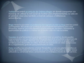 Twitter: encontré un artículo de Onlinecolleges en donde comparten 101 maneras de utilizar la red social de Twitter para implementarlas no sólo en el salón de clase sino también a nivel de campus o bibliotecas universitarias.Blogs: revisa lo que estos 20 profesores han logrado al crear su blog para los cursos que imparten. Recuerda que un blog es una excelente herramienta para crear proyectos, motivar a tus estudiantes a que investiguen, escriban y brindarles la oportunidad de publicar su trabajo en un medio cada vez más accesible.Youtube: es una herramienta que te permitirá crear un canal en donde puedes crear proyectos con tus estudiantes. Recuerda que en la actualidad una cámara de vídeo es más accesible y fácil de usar, qué tal si creas proyectos en grupo sobre temáticas para desarrollar en vídeo. Qué tal una exposición en vídeo o el proceso de su experimento grabado para presentarlo en clase.Flickr: enseña a tus estudiantes a tomar fotografías y crea una galería con ellos en donde aprendan sobre el contenido de un curso. Qué tal ponerlos a realizar tareas utilizando su cámara de fotos y presentando sus trabajos a través de este servicio.