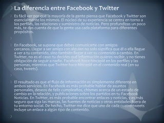La diferencia entre Facebook y TwitterEs fácil ver por qué la mayoría de la gente piensa que Facebook y Twitter son esencialmente los mismos. El núcleo de su experiencia se centra en torno a los perfiles, las relaciones y suministro de noticias. Pero profundizas un poco más, te das cuenta de que la gente usa cada plataforma para diferentes propósitos. En Facebook, se supone que debes comunicarte con amigos cercanos. Llegar a ser amigo con alguien no solo significa que él o ella llegue a ver a tu contenido, sino también llegar a ver su contenido a cambio. En Twitter, no es el caso: tu decides qué información quieres recibir, y no tienes obligación de seguir a nadie. Facebook hace hincapié en los perfiles y las personas, mientras que Twitter hace hincapié en el contenido real (en su caso, tweets). El resultado es que el flujo de información es simplemente diferente en ambos servicios. En Facebook es más probable hablar de asuntos personales, deseos de feliz cumpleaños, chismes acerca de un estado de cambio en la relación, y publicaciones sobre los partidos en tu Facebook Noticias. En Twitter, es más probable encontrar enlaces y noticias, y es más seguro que siga las marcas, las fuentes de noticias y otras entidades fuera de tu entorno social. De hecho, Twitter me dice que uno de cada cuatro tweets incluye un enlace a algún tipo de contenido. 