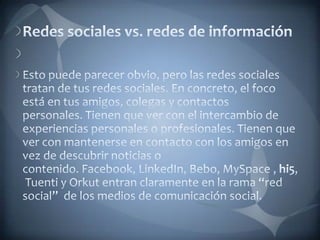Redes sociales vs. redes de información Esto puede parecer obvio, pero las redes sociales tratan de tus redes sociales. En concreto, el foco está en tus amigos, colegas y contactos personales. Tienen que ver con el intercambio de experiencias personales o profesionales. Tienen que ver con mantenerse en contacto con los amigos en vez de descubrir noticias o contenido. Facebook, LinkedIn, Bebo, MySpace , hi5, Tuenti y Orkut entran claramente en la rama “red social”  de los medios de comunicación social.