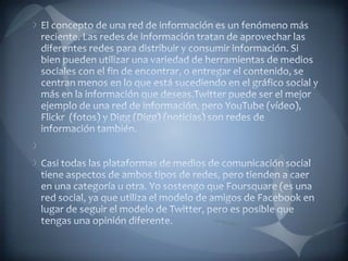 El concepto de una red de información es un fenómeno más reciente. Las redes de información tratan de aprovechar las diferentes redes para distribuir y consumir información. Si bien pueden utilizar una variedad de herramientas de medios sociales con el fin de encontrar, o entregar el contenido, se centran menos en lo que está sucediendo en el gráfico social y más en la información que deseas.Twitter puede ser el mejor ejemplo de una red de información, pero YouTube (vídeo), Flickr  (fotos) y Digg (Digg) (noticias) son redes de información también. Casi todas las plataformas de medios de comunicación social tiene aspectos de ambos tipos de redes, pero tienden a caer en una categoría u otra. Yo sostengo que Foursquare (es una red social, ya que utiliza el modelo de amigos de Facebook en lugar de seguir el modelo de Twitter, pero es posible que tengas una opinión diferente.
