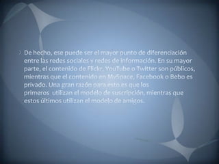 De hecho, ese puede ser el mayor punto de diferenciación entre las redes sociales y redes de información. En su mayor parte, el contenido de Flickr, YouTube o Twitter son públicos, mientras que el contenido en MySpace, Facebook o Bebo es privado. Una gran razón para esto es que los primeros  utilizan el modelo de suscripción, mientras que estos últimos utilizan el modelo de amigos.