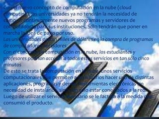 Con el nuevo concepto de computación en la nube (cloud computing), las universidades ya no tendrán la necesidad de comprar continuamente nuevos programas y servidores de computadoras para sus instituciones. Sólo tendrán que poner en marcha la idea de pago por uso.Las universidades gastan miles de dólares en la compra de programas de computadora y servidoresCon el concepto de computación en la nube, los estudiantes y profesores podrían acceder a todos estos servicios en tan sólo cinco minutosDe esto se trata la computación en la nube, unos servicios computacionales que permiten a los usuarios hacer uso de distintas aplicaciones, programas y demás herramientas electrónicas sin necesidad de instalarlos, sino con sólo estar conectados a la red. Luego de utilizar el servicio, al usuario se le factura a la medida que consumió el producto.