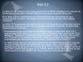 Web 2.0 La Web 2.0 se refiere a una nueva generación de Webs basadas en la creación de contenidos producidos y compartidos por los propios usuarios del portal.En la Web 2.0 los consumidores de información se han convertido en “pro-consumidores”, es decir, en productores de la información que ellos mismos consumen.La Web 2.0 ha generado una ampliación de la cola larga de los contenidos hacia la demanda de información de nicho, originando una mayor inversión de publicidad segmentada en Internet.Posiblemente haya escuchado en los últimos meses la expresión Web 2.0 o expresiones tales como redes sociales, micro formatos, tags, sindicación, RSS, MySpace, Technorati, Wikipedia, Digg, Facebook, Flickr, YouTube, Del.icio.us, etc. Si es así, le recomiendo analizar el origen estratégico de todas estas expresiones que representan aplicaciones y elementos de la Web 2.0.La Web 2.0 se refiere a una nueva generación de Webs basadas en la creación de páginas Web donde los contenidos son compartidos y producidos por los propios usuarios del portal. El término Web 2.0 se utilizó por primera vez en el año 2004 cuando Dale Dougherty de O’Reilly Media utilizó este término en una conferencia en la que hablaba del renacimiento y evolución de la Web.