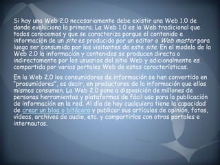 Si hay una Web 2.0 necesariamente debe existir una Web 1.0 de donde evoluciona la primera. La Web 1.0 es la Web tradicional que todos conocemos y que se caracteriza porque el contenido e información de un site es producido por un editor o Web master para luego ser consumido por los visitantes de este site. En el modelo de la Web 2.0 la información y contenidos se producen directa o indirectamente por los usuarios del sitio Web y adicionalmente es compartida por varios portales Web de estas características.En la Web 2.0 los consumidores de información se han convertido en “prosumidores”, es decir, en productores de la información que ellos mismos consumen. La Web 2.0 pone a disposición de millones de personas herramientas y plataformas de fácil uso para la publicación de información en la red. Al día de hoy cualquiera tiene la capacidad de crear un blog o bitácora y publicar sus artículos de opinión, fotos, vídeos, archivos de audio, etc. y compartirlos con otros portales e internautas.