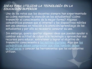 IDEAS PARA UTILIZAR LA TECNOLOGÍA EN LA EDUCACIÓN SUPERIORUno de los retos que los docentes siempre han experimentado es ¿cómo mantener la atención en los estudiantes? ¿cómo transmitir el conocimiento de la mejor forma? Algunos catedráticos piensan que el internet y los dispositivos móviles son una amenaza en relación a la atención/aprendizaje de los estudiantes y por ello es necesario censurar su uso.Sin embargo, quiero aportar algunas ideas que pueden ayudar a cambiar esa actitud de culpar a la tecnología y aprovechar sus recursos para educar, entretener y lograr el objetivo de transmitir conocimiento a los nativos digitales. Algo que los catedráticos deben comprender que ellos también deben actualizarse y conocer las herramientas que los estudiantes utilizan.