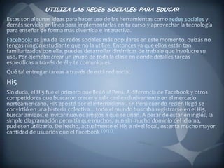 UTILIZA LAS REDES SOCIALES PARA EDUCAREstas son algunas ideas para hacer uso de las herramientas como redes sociales y demás servicio en línea para implementarlas en tu curso y aprovechar la tecnología para enseñar de forma más divertida e interactiva.Facebook: es una de las redes sociales más populares en este momento, quizás no tengas ningún estudiante que no la utilice. Entonces ya que ellos están tan familiarizados con ella, puedes desarrollar dinámicas de trabajo que involucre su uso. Por ejemplo: crear un grupo de toda la clase en donde detalles tareas específicas a través de él y te comuniques. Qué tal entregar tareas a través de está red social.Hi5Sin duda, el Hi5 fue el primero que llegó al Perú. A diferencia de Facebook y otros competidores que buscaron crecer y salir casi exclusivamente en el mercado norteamericano, Hi5 apostó por el internacional. En Perú cuando recién llegó se convirtió en una histeria colectiva... todo el mundo buscaba registrarse en el Hi5, buscar amigos, e invitar nuevos amigos a que se unan. A pesar de estar en inglés, la simple diagramación permitía que muchos, aun sin mucho dominio del idioma, pudiesen utilizarlo. De hecho, actualmente el Hi5 a nivel local, ostenta mucho mayor cantidad de usuarios que el Facebook (1) / (2).