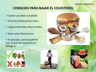 CONSEJOS PARA BAJAR EL COLESTEROL
 Evita los ácidos grasos trans.
 Ingiere alimentos altos en fibra.
Comer una dieta saludable
 Estar activo físicamente
 El pescado, como el salmón
rojo ya que son muy ricos en
Omega 3
MISHEL GONZALEZ
 