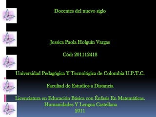 Docentes del nuevo siglo Jessica Paola Holguín Vargas Cód: 201112418 Universidad Pedagógica Y Tecnológica de Colombia U.P.T.C. Facultad de Estudios a Distancia Licenciatura en Educación Básica con Énfasis En Matemáticas.  Humanidades Y Lengua Castellana 2011 