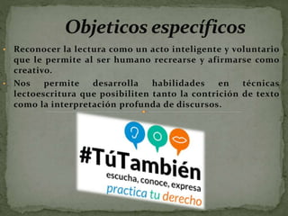 • Reconocer la lectura como un acto inteligente y voluntario
que le permite al ser humano recrearse y afirmarse como
creativo.
• Nos permite desarrolla habilidades en técnicas
lectoescritura que posibiliten tanto la contrición de texto
como la interpretación profunda de discursos.
 