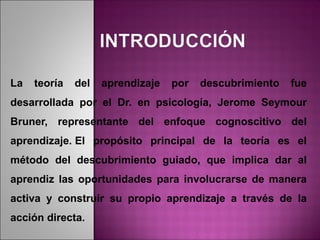 La   teoría   del   aprendizaje   por   descubrimiento   fue
desarrollada por el Dr. en psicología, Jerome Seymour
Bruner, representante del enfoque cognoscitivo del
aprendizaje. El propósito principal de la teoría es el
método del descubrimiento guiado, que implica dar al
aprendiz las oportunidades para involucrarse de manera
activa y construir su propio aprendizaje a través de la
acción directa.
 