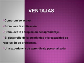 Compromiso      activo.
Promueve     la motivación.
Promueve     la apropiación del aprendizaje.
El   desarrollo de la creatividad y la capacidad de
resolución de problemas.
Una    experiencia de aprendizaje personalizada.
 