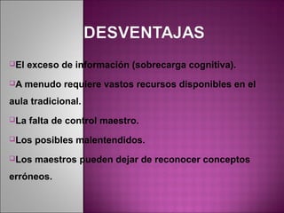El   exceso de información (sobrecarga cognitiva).
A    menudo requiere vastos recursos disponibles en el
aula tradicional.
La   falta de control maestro.
Los    posibles malentendidos.
Los    maestros pueden dejar de reconocer conceptos
erróneos.
 