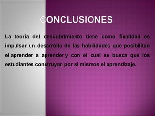 La teoría del descubrimiento tiene como finalidad es
impulsar un desarrollo de las habilidades que posibilitan
el aprender a aprender y con el cual se busca que los
estudiantes construyan por sí mismos el aprendizaje.
 