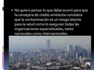  No quiero pensar lo que debe ocurrir para que
  la consejera de medio ambiente considere
  que la contaminación es un riesgo latente
  para la salud como lo aseguran todas las
  organizaciones especializadas, tanto
  nacionales como internacionales.
 