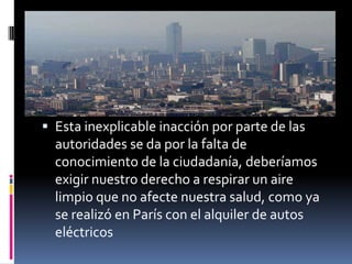  Esta inexplicable inacción por parte de las
  autoridades se da por la falta de
  conocimiento de la ciudadanía, deberíamos
  exigir nuestro derecho a respirar un aire
  limpio que no afecte nuestra salud, como ya
  se realizó en París con el alquiler de autos
  eléctricos
 