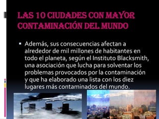 Las 10 ciudades con mayor
contaminación del mundo
 Además, sus consecuencias afectan a
  alrededor de mil millones de habitantes en
  todo el planeta, según el Instituto Blacksmith,
  una asociación que lucha para solventar los
  problemas provocados por la contaminación
  y que ha elaborado una lista con los diez
  lugares más contaminados del mundo.
 
