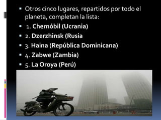  Otros cinco lugares, repartidos por todo el
    planeta, completan la lista:
   1. Chernóbil (Ucrania)
   2. Dzerzhinsk (Rusia
   3. Haina (República Dominicana)
   4. Zabwe (Zambia)
   5. La Oroya (Perú)
 