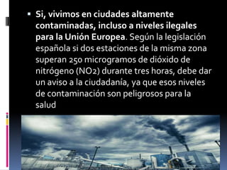  Si, vivimos en ciudades altamente
  contaminadas, incluso a niveles ilegales
  para la Unión Europea. Según la legislación
  española si dos estaciones de la misma zona
  superan 250 microgramos de dióxido de
  nitrógeno (NO2) durante tres horas, debe dar
  un aviso a la ciudadanía, ya que esos niveles
  de contaminación son peligrosos para la
  salud
 