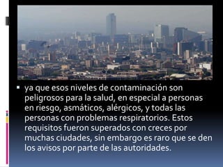 ya que esos niveles de contaminación son
  peligrosos para la salud, en especial a personas
  en riesgo, asmáticos, alérgicos, y todas las
  personas con problemas respiratorios. Estos
  requisitos fueron superados con creces por
  muchas ciudades, sin embargo es raro que se den
  los avisos por parte de las autoridades.
 