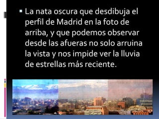  La nata oscura que desdibuja el
 perfil de Madrid en la foto de
 arriba, y que podemos observar
 desde las afueras no solo arruina
 la vista y nos impide ver la lluvia
 de estrellas más reciente.
 