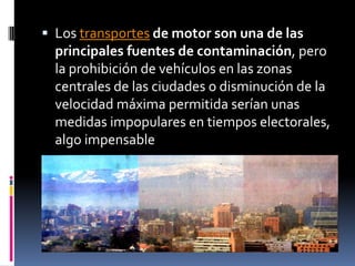 Los transportes de motor son una de las
  principales fuentes de contaminación, pero
  la prohibición de vehículos en las zonas
  centrales de las ciudades o disminución de la
  velocidad máxima permitida serían unas
  medidas impopulares en tiempos electorales,
  algo impensable
 