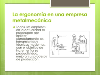 La ergonomía en una empresa
metalmecánica
 Todas las empresas
en la actualidad se
preocupan por
aplicar
correctamente las
herramientas y
técnicas modernas,
con el objetivo de
incrementar su
productividad,
mejorar sus procesos
de producción.
 