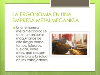 LA ERGONOMIA EN UNA
EMPRESA METALMECANICA
 Una empresa
metalmecánica se
suelen manipular
maquinarias de
alto riesgo como:
tornos, taladros,
sueldas, entre
otros, que causan
deterioro a la salud
de los trabajadores
 
