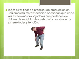 Todos estos tipos de procesos de producción en
una empresa metalmecánica ocasionan que cada
vez existan más trabajadores que padecen de
dolores de espalda, de cuello, inflamación de sus
extremidades y tención.
 