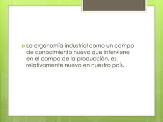  La ergonomía industrial como un campo
de conocimiento nuevo que interviene
en el campo de la producción, es
relativamente nuevo en nuestro país.
 