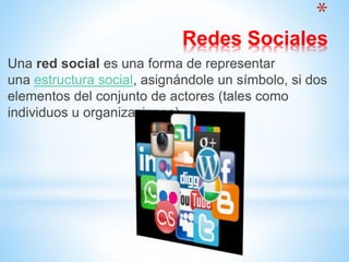 *
Redes Sociales
Una red social es una forma de representar
una estructura social, asignándole un símbolo, si dos
elementos del conjunto de actores (tales como
individuos u organizaciones).
 