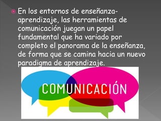  En los entornos de enseñanza-
aprendizaje, las herramientas de
comunicación juegan un papel
fundamental que ha variado por
completo el panorama de la enseñanza,
de forma que se camina hacia un nuevo
paradigma de aprendizaje.
 