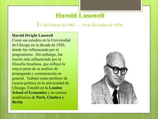 (13 de Febrero de 1902 — 18 de Diciembre de 1978)
Harold Dwight Lasswell
Cursó sus estudios en la Universidad
de Chicago en la década de 1920,
donde fue influenciado por el
pragmatismo . Sin embargo, fue
mucho más influenciado por la
filosofía freudiana, que influyó la
mayor parte de su análisis de
propaganda y comunicación en
general. Trabajó como profesor de
ciencia política en la universidad de
Chicago. Estudió en la London
School of Economics y en centros
académicos de París, Ginebra y
Berlín
 