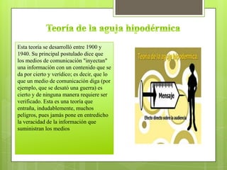 Esta teoría se desarrolló entre 1900 y
1940. Su principal postulado dice que
los medios de comunicación "inyectan"
una información con un contenido que se
da por cierto y verídico; es decir, que lo
que un medio de comunicación diga (por
ejemplo, que se desató una guerra) es
cierto y de ninguna manera requiere ser
verificado. Esta es una teoría que
entraña, indudablemente, muchos
peligros, pues jamás pone en entredicho
la veracidad de la información que
suministran los medios
 