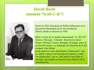 Nació en 1929. Discípulo de Wilbur Scheramm en la
Escuela de Periodismo de la Universidad de
Illinois, donde se doctoró en 1956.
Berlo a través de su modelo denominado ―S –M-C-R‖
(Source- Message - Channel - Receiver) es decir
Fuente, Mensaje, Canal y Receptor. distingue, pues, la
acción del emisor y su estrategia de intención de la del
receptor. Este último
puede aparecer como destinatario ―intencional‖, esto
es, objetivo directo del mensaje del emisor, o como
―no intencional‖, que es todo aquel al que llega el
mensaje, aun cuando no figuren como objetivo de la
comunicación.
 