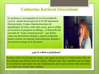 Es profesora e investigadora de la Universidad de
Lyon II , donde forma parte de la ICAR laboratorio
(Interacciones, Corpus, Representaciones de
aprendizaje). Se tiene, entre otras cosas, que se refleja
en la teoría a la pregunta de diálogo , el desarrollo del
concepto de "tropo comunicacional" , que define
cómo una declaración dirigida a alguien realmente
puede contener un mensaje indirectamente dirigida a
otra persona testigo de la discusión.
Kerbrat crítica el concepto de código, que según Jacobson es el intercambio libre de
los mensajes que fluyen entre los sujetos. Mientras que ella, considera que al código
lo constituyen cada sujeto con sus competencias, por lo que contiene más elementos
y se vuelve un circuito más complejo.
¿que le refutó a jackobson?
 