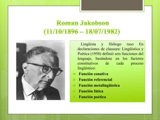 Lingüista y filólogo ruso En
declaraciones de clausura: Lingüística y
Poética (1958) definió seis funciones del
lenguaje, basándose en los factores
constitutivos de cada proceso
lingüístico:
 Función conativa
 Función referencial
 Función metalingüística
 Función fática
 Función poética
 