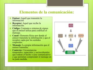 Elementos de la comunicación:
 Emisor: Aquél que transmite la
información
 Receptor: Aquel que recibe la
información.
 Código: Conjunto o sistema de signos
que el emisor utiliza para codificar el
mensaje.
 Canal: Elemento físico por donde el
emisor transmite la información y que el
receptor capta por los sentidos
corporales.
 Mensaje: La propia información que el
emisor transmite.
 Contexto: Circunstancias
temporales, espaciales y socioculturales
que rodean el hecho o acto comunicativo
y que permiten comprender el mensaje en
su justa medida.
 