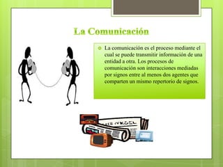  La comunicación es el proceso mediante el
cual se puede transmitir información de una
entidad a otra. Los procesos de
comunicación son interacciones mediadas
por signos entre al menos dos agentes que
comparten un mismo repertorio de signos.
 
