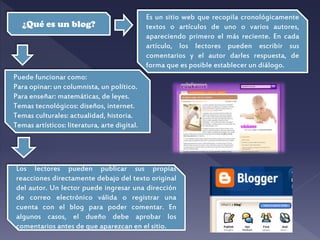 ¿Qué es un blog?
Es un sitio web que recopila cronológicamente
textos o artículos de uno o varios autores,
apareciendo primero el más reciente. En cada
artículo, los lectores pueden escribir sus
comentarios y el autor darles respuesta, de
forma que es posible establecer un diálogo.
Puede funcionar como:
Para opinar: un columnista, un político.
Para enseñar: matemáticas, de leyes.
Temas tecnológicos: diseños, internet.
Temas culturales: actualidad, historia.
Temas artísticos: literatura, arte digital.
Los lectores pueden publicar sus propias
reacciones directamente debajo del texto original
del autor. Un lector puede ingresar una dirección
de correo electrónico válida o registrar una
cuenta con el blog para poder comentar. En
algunos casos, el dueño debe aprobar los
comentarios antes de que aparezcan en el sitio.
 