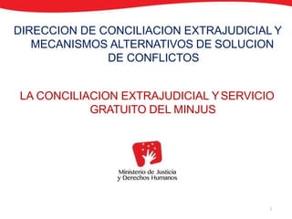 DIRECCION DE CONCILIACION EXTRAJUDICIAL Y
MECANISMOS ALTERNATIVOS DE SOLUCION
DE CONFLICTOS
LA CONCILIACION EXTRAJUDICIAL YSERVICIO
GRATUITO DEL MINJUS
1
 