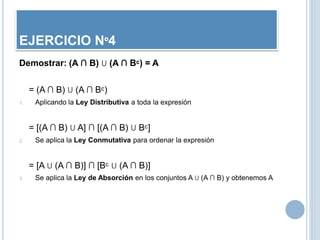 Demostrar: (A ∩ B) U (A ∩ Bᶜ) = A
= (A ∩ B) U (A ∩ Bᶜ)
1. Aplicando la Ley Distributiva a toda la expresión
= [(A ∩ B) U A] ∩ [(A ∩ B) U Bᶜ]
2. Se aplica la Ley Conmutativa para ordenar la expresión
= [A U (A ∩ B)] ∩ [Bᶜ U (A ∩ B)]
3. Se aplica la Ley de Absorción en los conjuntos A U (A ∩ B) y obtenemos A
EJERCICIO Nº4
 