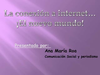 La conexión a internet… ¡El nuevo mundo! Presentado por:  			Ana María Roa Comunicación Social y periodismo 